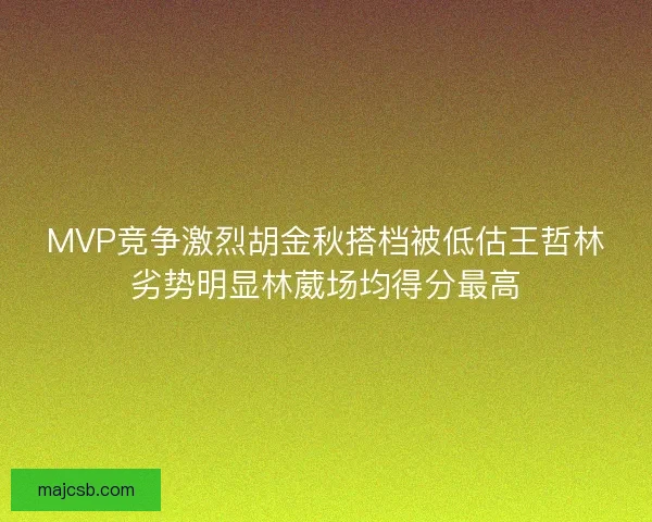 MVP竞争激烈胡金秋搭档被低估王哲林劣势明显林葳场均得分最高