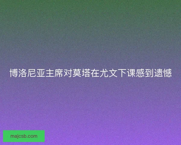 博洛尼亚主席对莫塔在尤文下课感到遗憾