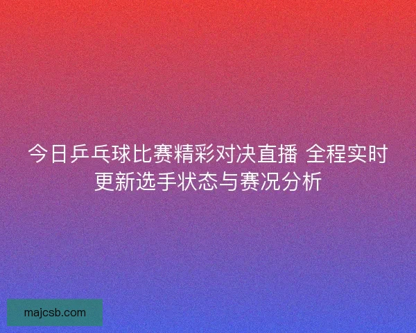 今日乒乓球比赛精彩对决直播 全程实时更新选手状态与赛况分析