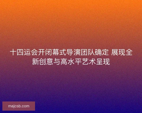 十四运会开闭幕式导演团队确定 展现全新创意与高水平艺术呈现