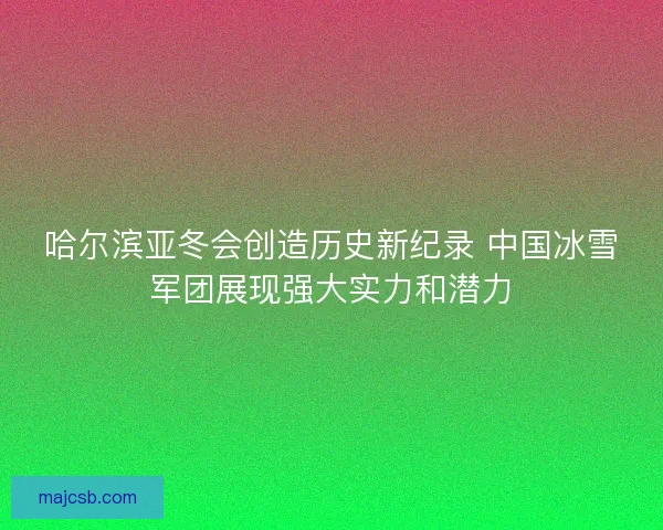 哈尔滨亚冬会创造历史新纪录 中国冰雪军团展现强大实力和潜力