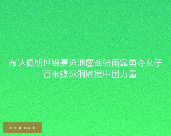 布达佩斯世锦赛泳池鏖战张雨霏勇夺女子一百米蝶泳铜牌展中国力量