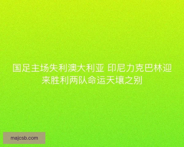 国足主场失利澳大利亚 印尼力克巴林迎来胜利两队命运天壤之别